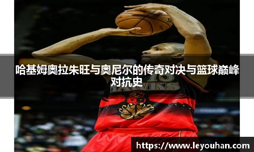 哈基姆奥拉朱旺与奥尼尔的传奇对决与篮球巅峰对抗史